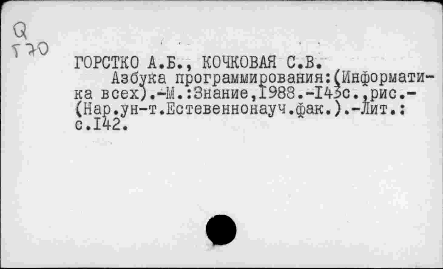 ﻿а
ГОРСТКО А.Б., БОЧКОВАЯ С.В.
Азбука программирования:(Информати ка всех;.-М.:3нание,1988.“143с.,рис.-(Нар.ун-т.Естевеннонауч.фак.).-Лит.: 0.142.